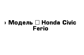  › Модель ­ Honda Civic Ferio